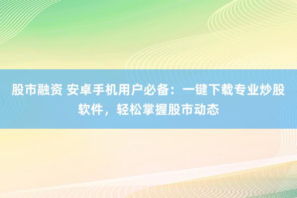 股市融資 安卓手機用戶必備：一鍵下載專業炒股軟件，輕松掌握股市動態
