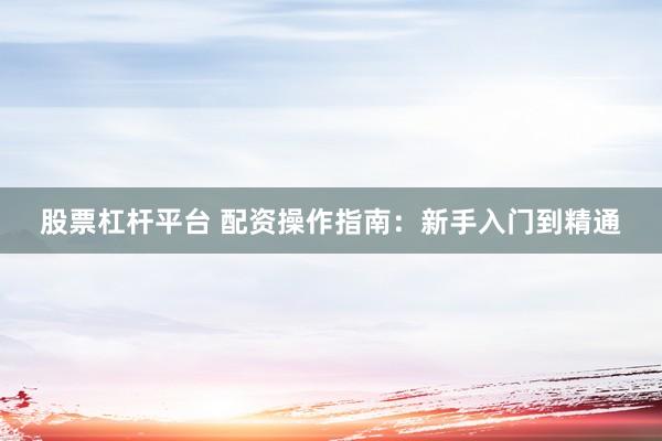 股票杠桿平臺 配資操作指南：新手入門到精通