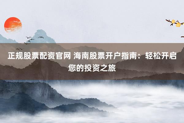 正規(guī)股票配資官網(wǎng) 海南股票開戶指南：輕松開啟您的投資之旅