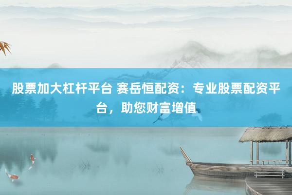 股票加大杠桿平臺 賽岳恒配資：專業股票配資平臺，助您財富增值