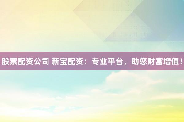 股票配資公司 新寶配資：專業平臺，助您財富增值！