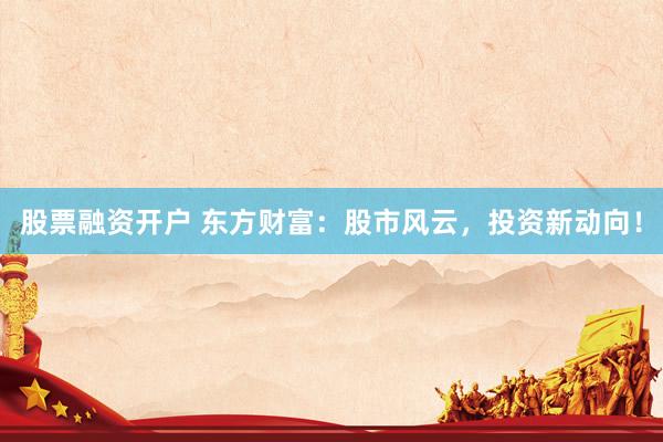 股票融資開戶 東方財富：股市風云，投資新動向！